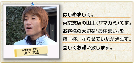 はじめまして。豊島店の山上（ヤマガミ）です。お客様の大切な「お住まい」を精一杯、守らせていただきます。宜しくお願い致します。