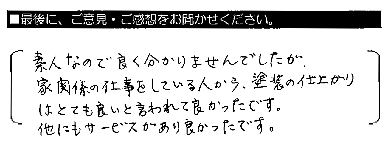 素人なので良く分かりませんでしたが、家関係の仕事をしている人から、塗装の仕上がりはとても良いと言われて良かったです。他にもサービスがあり良かったです。