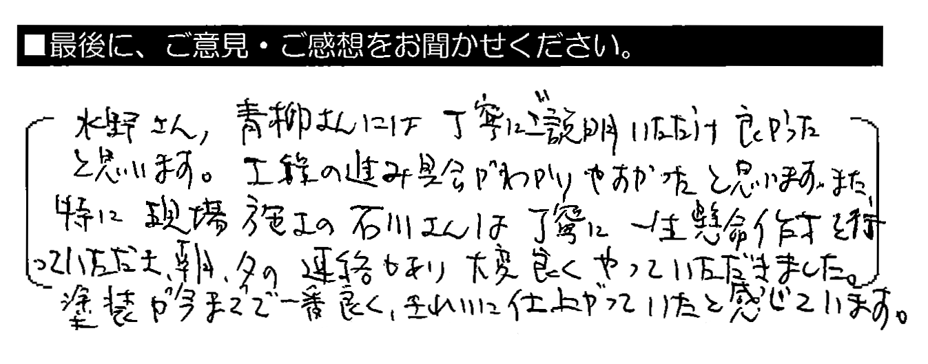 ありがとうございました。山上さんの応対はとても良く、満足しています。水野さん・青柳さんには丁寧にご説明いただけ良かったと思います。工程の進み具合がわかりやすかったと思います。また、特に現場施工の石川さんは丁寧に一生懸命作業を行っていただき、朝・夕の連絡もあり大変良くやっていただきました。塗装が今までで一番良く、きれいに仕上がっていたと感じています。