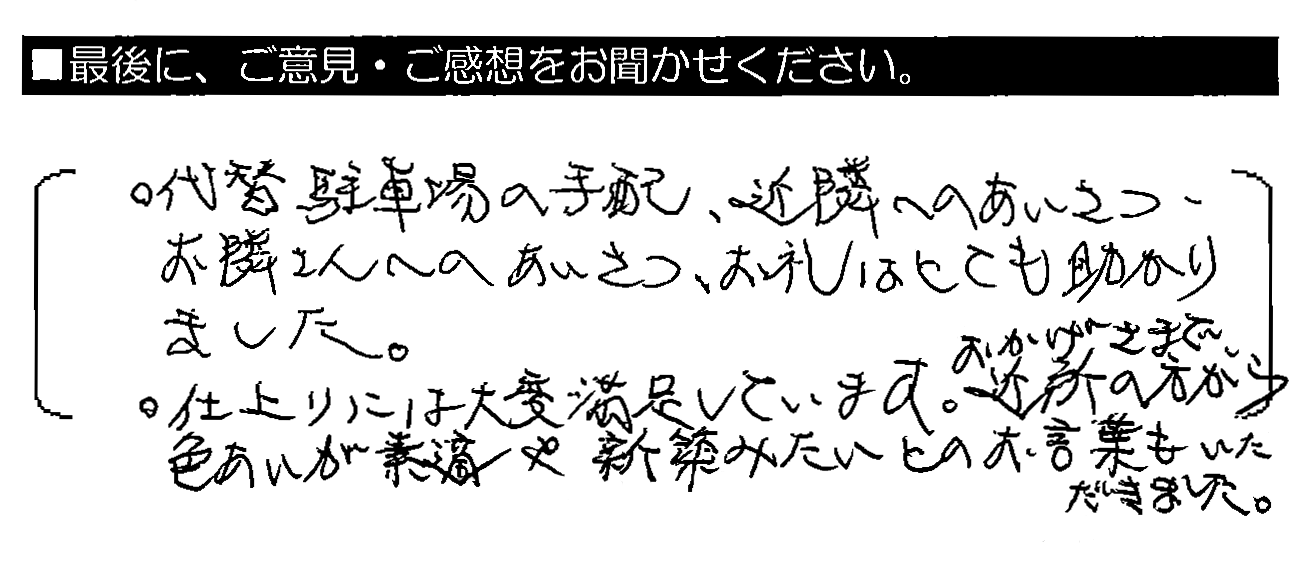 ◦代替駐車場の手配・近隣へのあいさつ・お隣さんへのあいさつ、お礼はとても助かりました。◦仕上がりには大変満足しています。おかげさまで近所の方から色あいが素敵や新築みたいとのお言葉もいただきました。