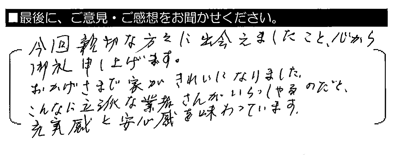 今回親切な方々に出会えましたこと、心から御礼申し上げます。おかげさまで家がきれいになりました。こんなに立派な業者さんがいらっしゃるのだと、充実感と安心感を味わっています。