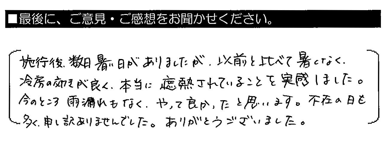 施工後、数日暑い日がありましたが、以前と比べて暑くなく、冷房の効きが良く、本当に遮熱されていることを実感しました。今のところ雨漏れもなく、やって良かったと思います。不在の日も多く、申し訳ありませんでした。ありがとうございました。