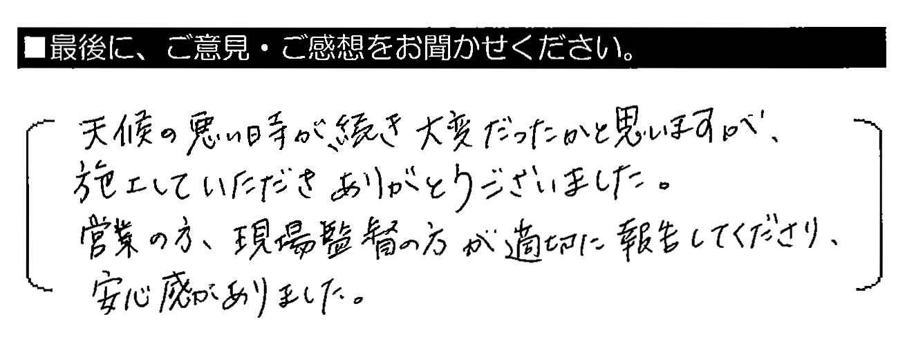 天候の悪い時が続き大変だったかと思いますが、施工していただきありがとうございました。営業の方・現場監督の方が適切に報告してくださり、安心感がありました。