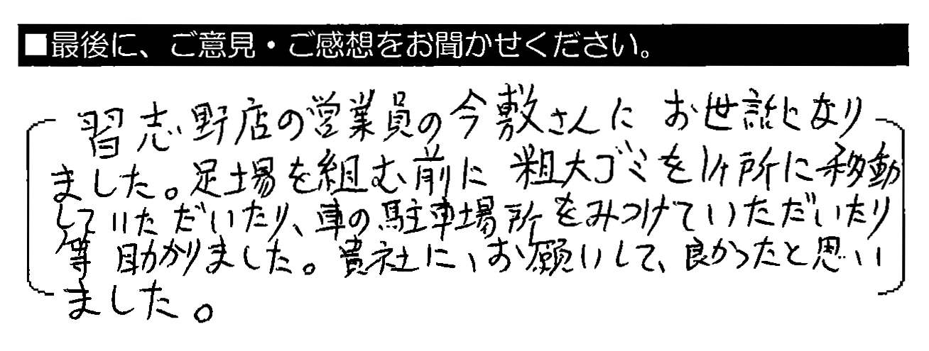 習志野店の営業員の今敷さんにお世話になりました。足場を組む前に粗大ゴミを1ヶ所に移動していただいたり、車の駐車場所をみつけていただいたり等助かりました。貴社にお願いして良かったと思いました。