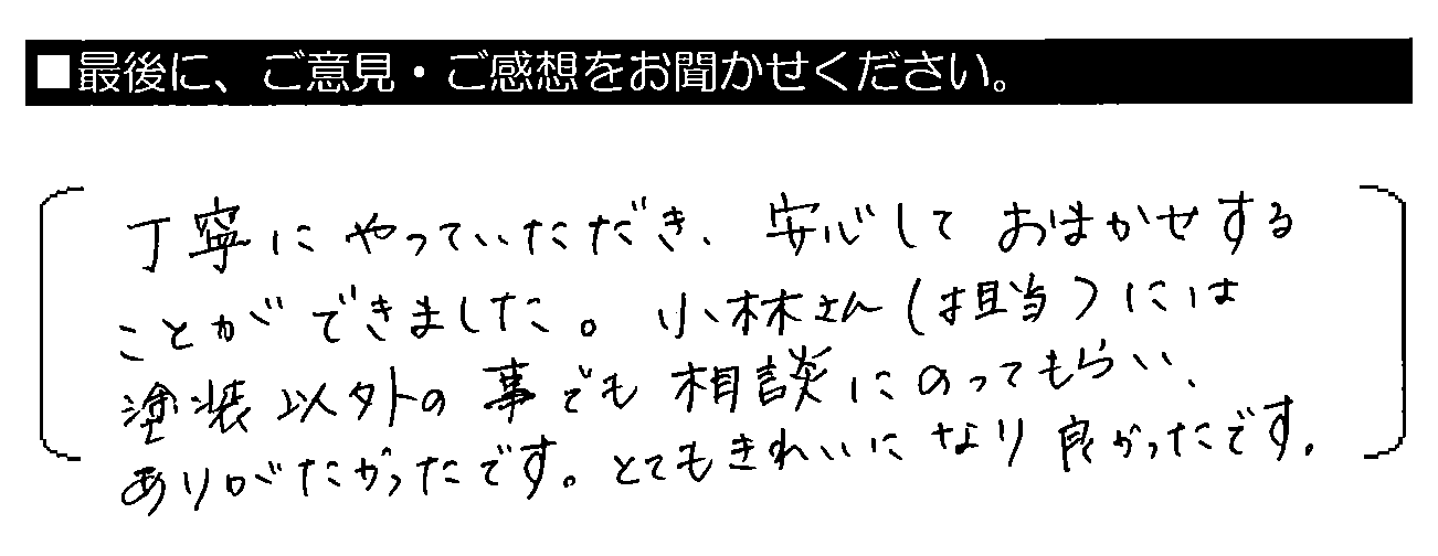 丁寧にやっていただき、安心しておまかせすることができました。小林さん（担当）には塗装以外の事でも相談にのってもらい、ありがたかったです。とてもきれいになり良かったです。