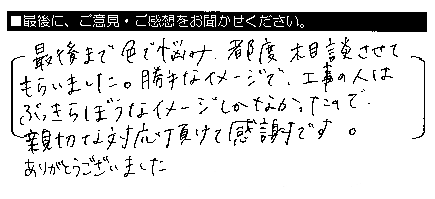 最後まで色で悩み、都度相談させてもらいました。勝手なイメージで、工事の人はぶっきらぼうなイメージしかなかったので、親切な対応頂けて感謝です。ありがとうございました。