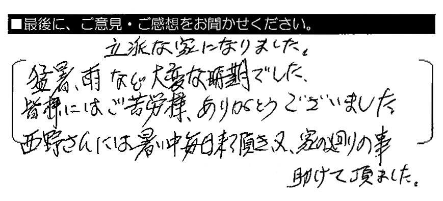 立派な家になりました。猛暑・雨など大変な時期でした。皆様にはご苦労様、ありがとうございました。西野さんには暑い中毎日来て頂き、又、家の廻りの事助けて頂きました。