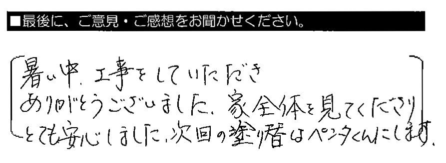 暑い中、工事をしていただきありがとうございました。家全体を見てくださりとても安心しました。次回の塗り替はペンタくんにします。