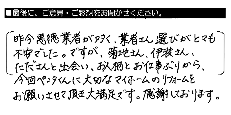 昨今悪徳業者が多く、業者さん選びがとても不安でした。ですが、菊地さん・伊波さん・たださんと出会い、お人柄とお仕事ぶりから、今回ペンタくんに大切なマイホームのリフォームをお願いさせて頂き大満足です。感謝しております。