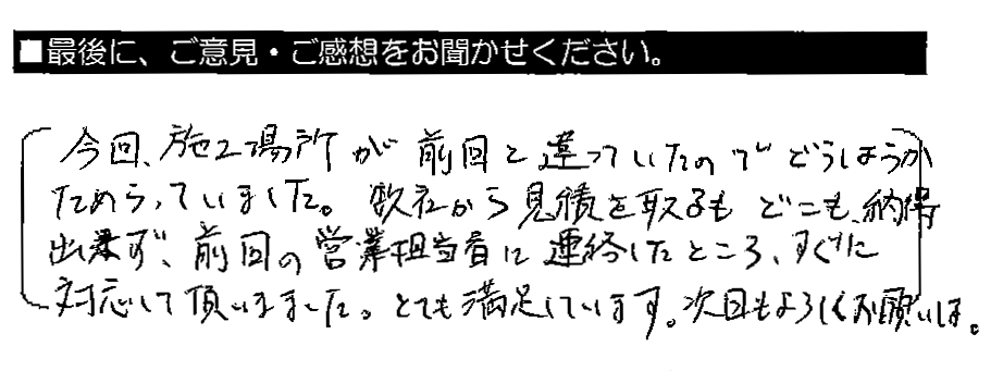 今回、施工場所が前回と違っていたのでどうしようかためらっていました。数社から見積りを取るもどこも納得出来ず、前回の営業担当者に連絡したところ、すぐに対応して頂きました。とても満足しています。次回もよろしくお願いします。