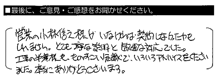 営業の小林信之様がいなければ契約しなかったかもしれません。とても丁寧な説明と敏速な対応でした。工事の半沢様も、ものすごい知識で、いろいろアドバイスをくださいました。本当にありがとうございます。