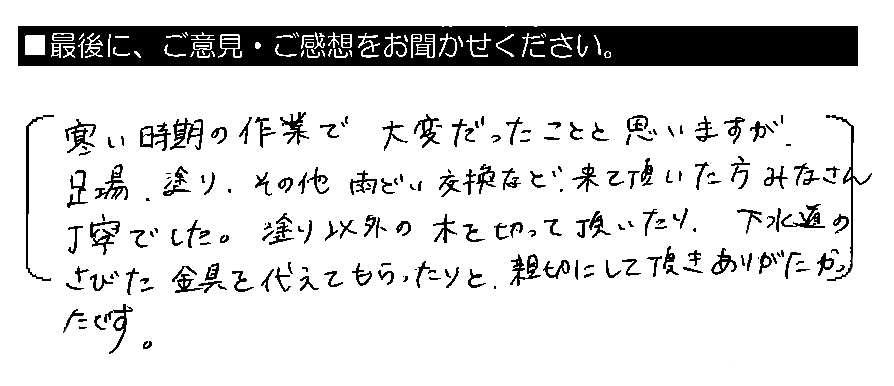 寒い時期の作業で大変だったことと思いますが、足場・塗り・その他雨どい交換など、来て頂いた方みなさん丁寧でした。塗り以外の木を切って頂いたり、下水道のさびた金具を替えてもらったりと、親切にして頂きありがたかったです。