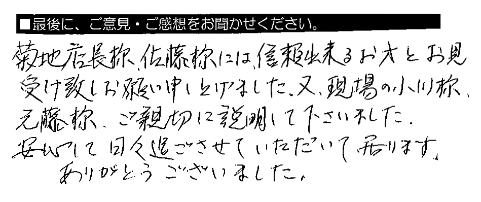 菊池店長様・佐藤様には、信頼出来るお方とお見受け致しお願い申し上げました。又、現場の小川様・元藤様、ご親切に説明して下さいました。安心して日々過ごさせていただいて居ります。ありがとうございました。