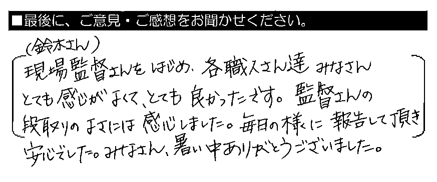 現場監督（鈴木さん）をはじめ、各職人さん達みなさんとても感じがよくて、とても良かったです。監督さんの段取りのよさには感心しました。毎日の様に報告して頂き安心でした。みなさん、暑い中ありがとうございました。