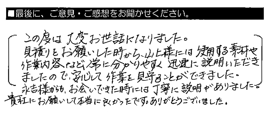 この度は大変お世話になりました。見積りをお願いした時から、山上様には使用する素材や作業内容など、常に分かりやすく迅速に説明いただきましたので、安心して作業を見守ることができました。永吉様からも、お会いできた時には丁寧に説明がありました。貴社にお願いして本当に良かったです。ありがとうございました。