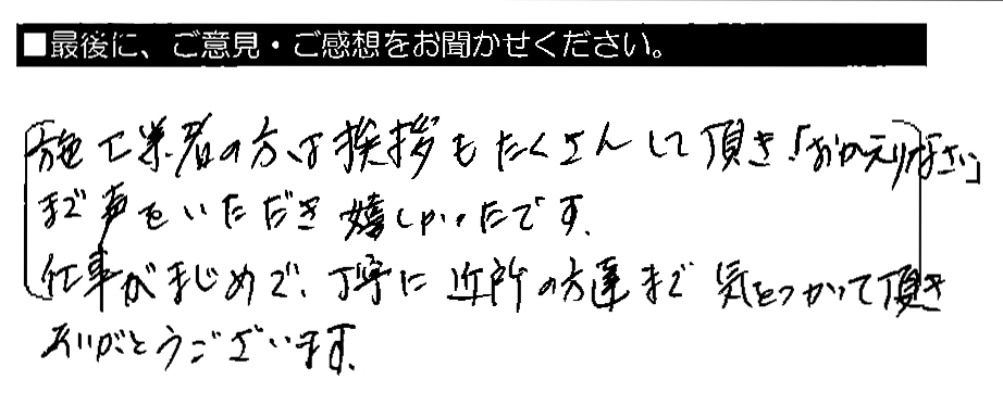 施工業者の方は挨拶もたくさんして頂き、「おかえりなさい」まで声をいただき嬉しかったです。仕事がまじめで、丁寧に近所の方達まで気をつかって頂き、ありがとうございます。