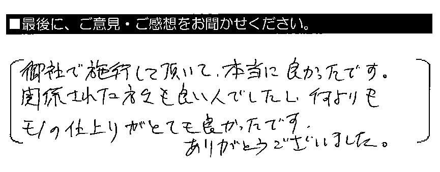 御社で施工して頂いて本当に良かったです。関係された方々も良い人でしたし、何よりもモノの仕上りがとても良かったです。ありがとうございました。