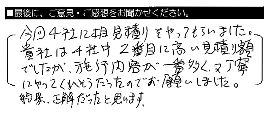 今回4社に相見積りをやってもらいました。貴社は4社中2番目に高い見積り額でしたが、施工内容が一番多く、又丁寧にやってくれそうだったのでお願いしました。結果、正解だったと思います。