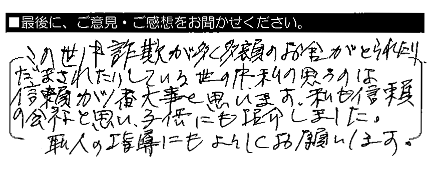 この世の中詐欺が多く、多額のお金がとられたり、だまされたりしている世の中。私の思うのは、信頼が1番大事と思います。私も信頼の会社と思い、子供にも紹介しました。職人の指導にもよろしくお願いします。