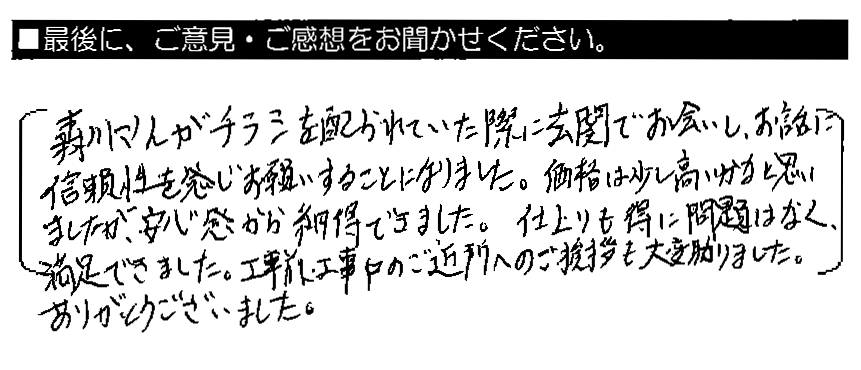 森川さんがチラシを配られていた際に玄関でお会いし、お話に信頼性を感じお願いすることになりました。価格は少し高いかなと思いましたが、安心感から納得できました。仕上がりも特に問題はなく、満足できました。工事前・工事中のご近所へのご挨拶も大変助かりました。ありがとうございました。