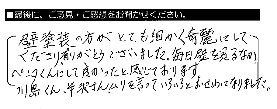 壁塗装の方がとても細かく綺麗にしてくださり、有りがとうございました。毎日 壁を見るなか、ペンタくんにして良かったと感じております。川島くん・半沢さん、ムリを言っていろいろとおせわになりました。