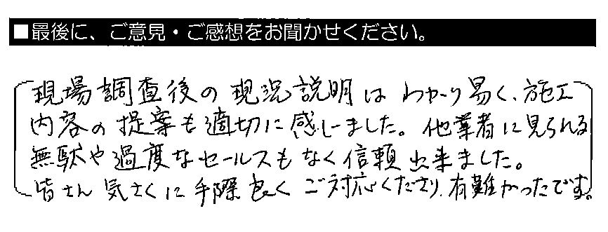 現場調査後の現況説明はわかり易く、施工内容の提案も適切に感じました。他業者に見られる無駄や過度なセールスもなく、信頼出来ました。皆さん気さくに手際良くご対応くださり、有難かったです。