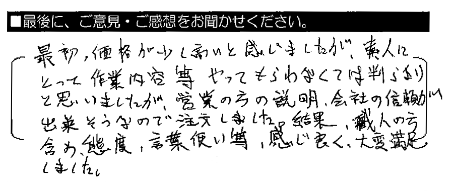 最初、価格が少し高いと感じましたが、素人にとって、作業内容等やってもらわなくては判らないと思いましたが、営業の方の説明・会社の信頼が出来そうなので注文しました。結果、職人の方含め、態度・言葉づかい等感じ良く、大変満足しました。