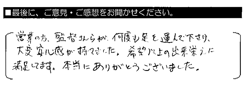 営業の方・監督さんらが何度も足を運んで下さり、大変安心感が持てました。希望以上の出来栄えに満足してます。本当にありがとうございました。