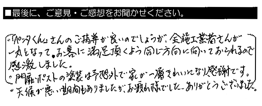 ・「ペンタくん」さんのご指導が良いのでしょうが、全施工業者さんが一丸となって、お客に満足頂くよう同じ方向に向いておられるので感激しました。・門扉ポストの塗装は予想外で、家が一層きれいになり感謝です。・天候が悪い期間もありましたが、お疲れ様でした。ありがとうございました。