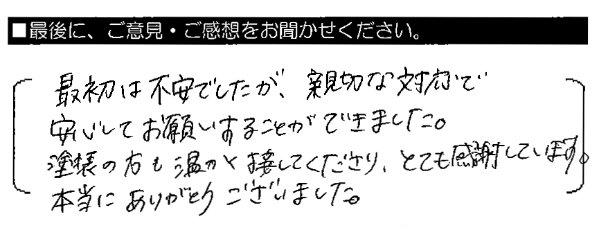 最初は不安でしたが、親切な対応で安心してお願いすることができました。塗装の方も温かく接してくださり、とても感謝しています。本当にありがとうございました。