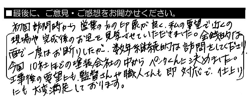 初回訪問時から営業の方の印象が良く、私の要望で近くの現場や完成後のお宅を見学させていただきました。金銭的な面で一度はお断りしたが、数年継続的な訪問をしてくださり、今回10社ほどの塗装会社の中からペンタくんに決めました。工事後の要望にも、監督さんや職人さんも即対応で、仕上がりにも大変満足しております。