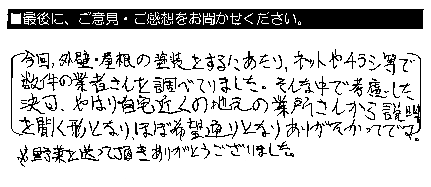 今回、外壁・屋根の塗装をするにあたり、ネットやチラシ等で数件の業者さんを調べていました。そんな中で考慮した結果、やはり自宅近くの地元の業者さんから説明を聞く形となり、ほぼ希望通りとなりありがたかったです。※野菜を送って頂きありがとうございました。