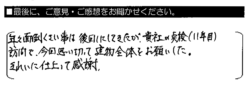 年々面倒くさい事は後回しにしてきたが、貴社の点検（11年目）訪問で、今回思い切って建物全体をお願いした。きれいに仕上がって感謝。