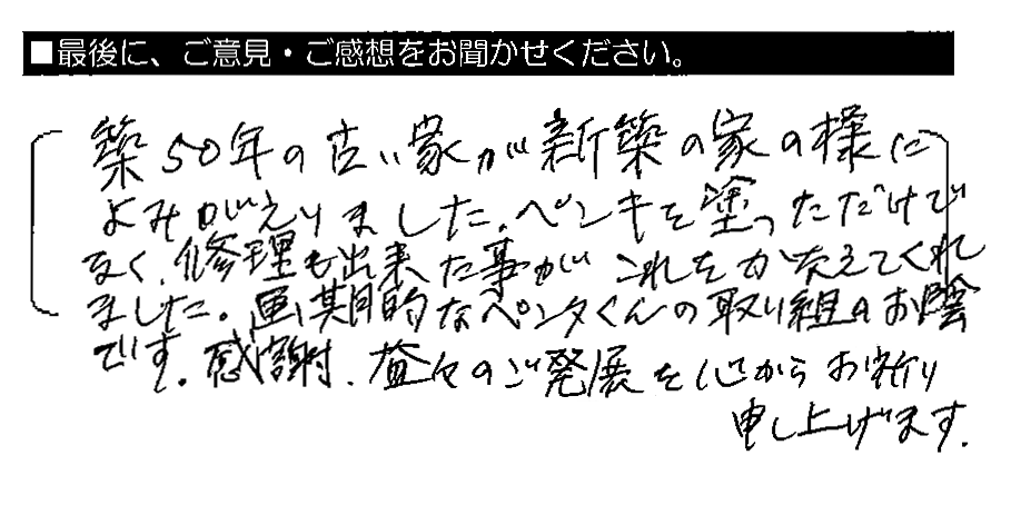 築50年の古い家が新築の家の様によみがえりました。ペンキを塗っただけでなく、修理も出来た事がこれをかなえてくれました。画期的なペンタくんの取り組みのお陰です。感謝。益々のご発展を心からお祈り申し上げます。