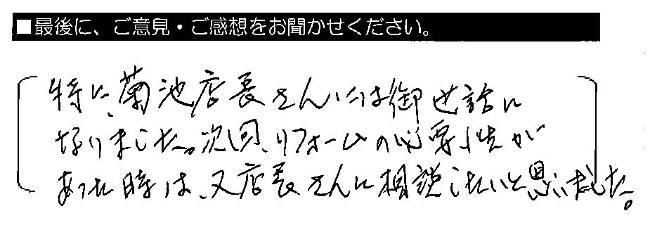 特に、菊池店長さんには御世話になりました。次回、リフォームの必要性があった時は、又店長さんに相談したいと思いました。