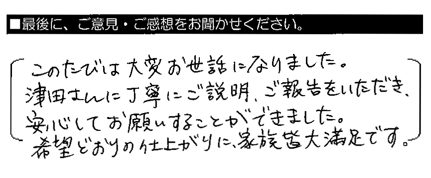 このたびは大変お世話になりました。津田さんに丁寧にご説明・ご報告をいただき、安心してお願いすることができました。希望どおりの仕上がりに、家族皆大満足です。