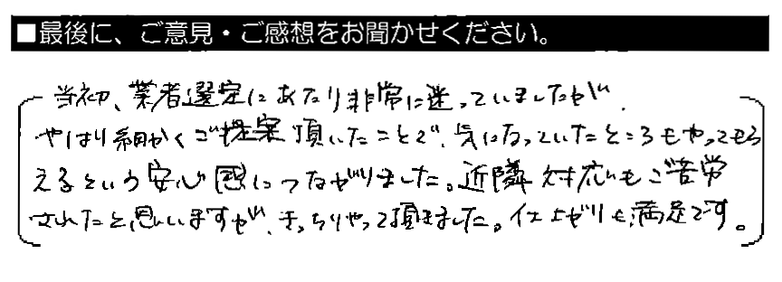 当初、業者選定にあたり非常に迷っていましたが、やはり細かくご提案頂いたことで、気になっていたところもやってもらえるという安心感につながりました。近隣対応もご苦労されたと思いますが、きっちりやって頂きました。仕上がりも満足です。